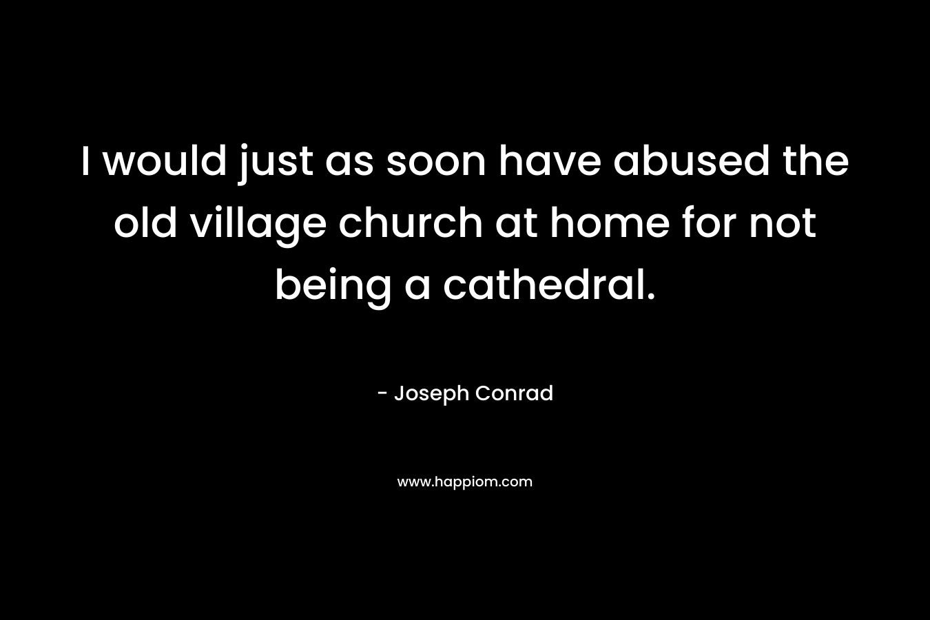 I would just as soon have abused the old village church at home for not being a cathedral. – Joseph Conrad