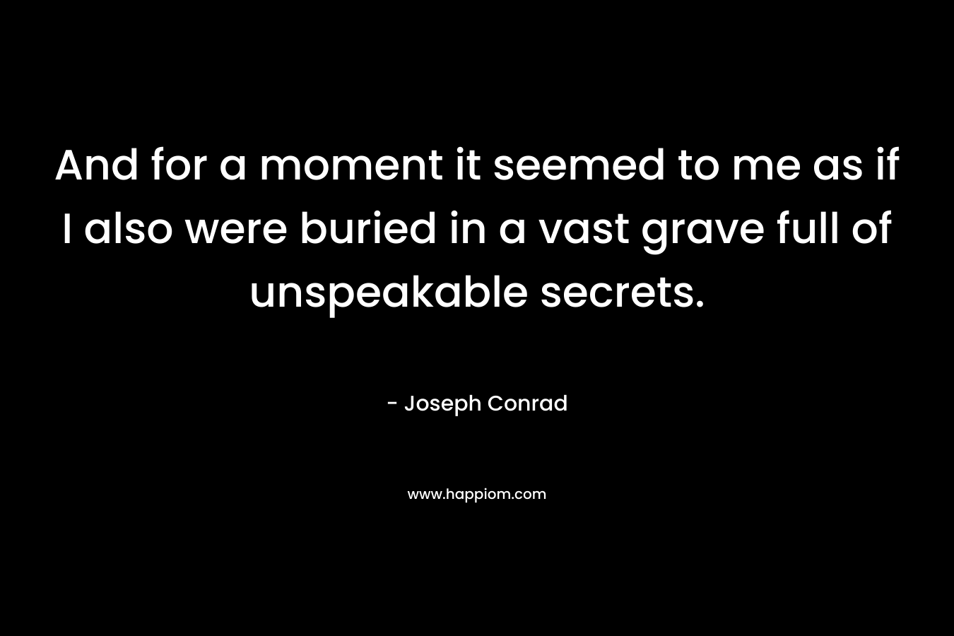 And for a moment it seemed to me as if I also were buried in a vast grave full of unspeakable secrets. – Joseph Conrad