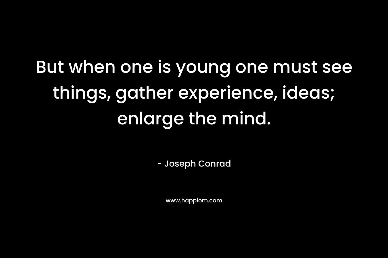 But when one is young one must see things, gather experience, ideas; enlarge the mind.