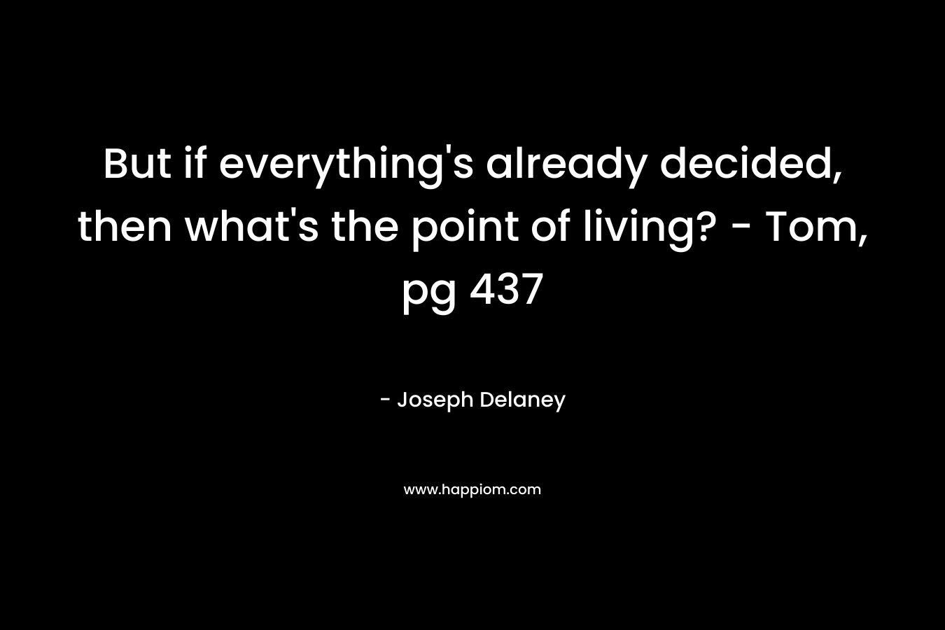 But if everything’s already decided, then what’s the point of living? – Tom, pg 437 – Joseph Delaney
