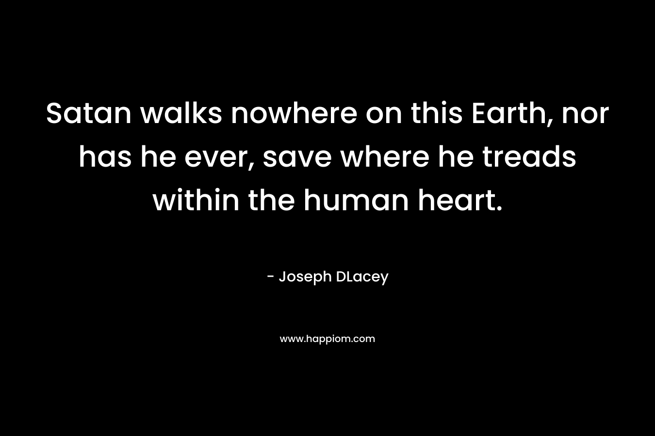 Satan walks nowhere on this Earth, nor has he ever, save where he treads within the human heart.