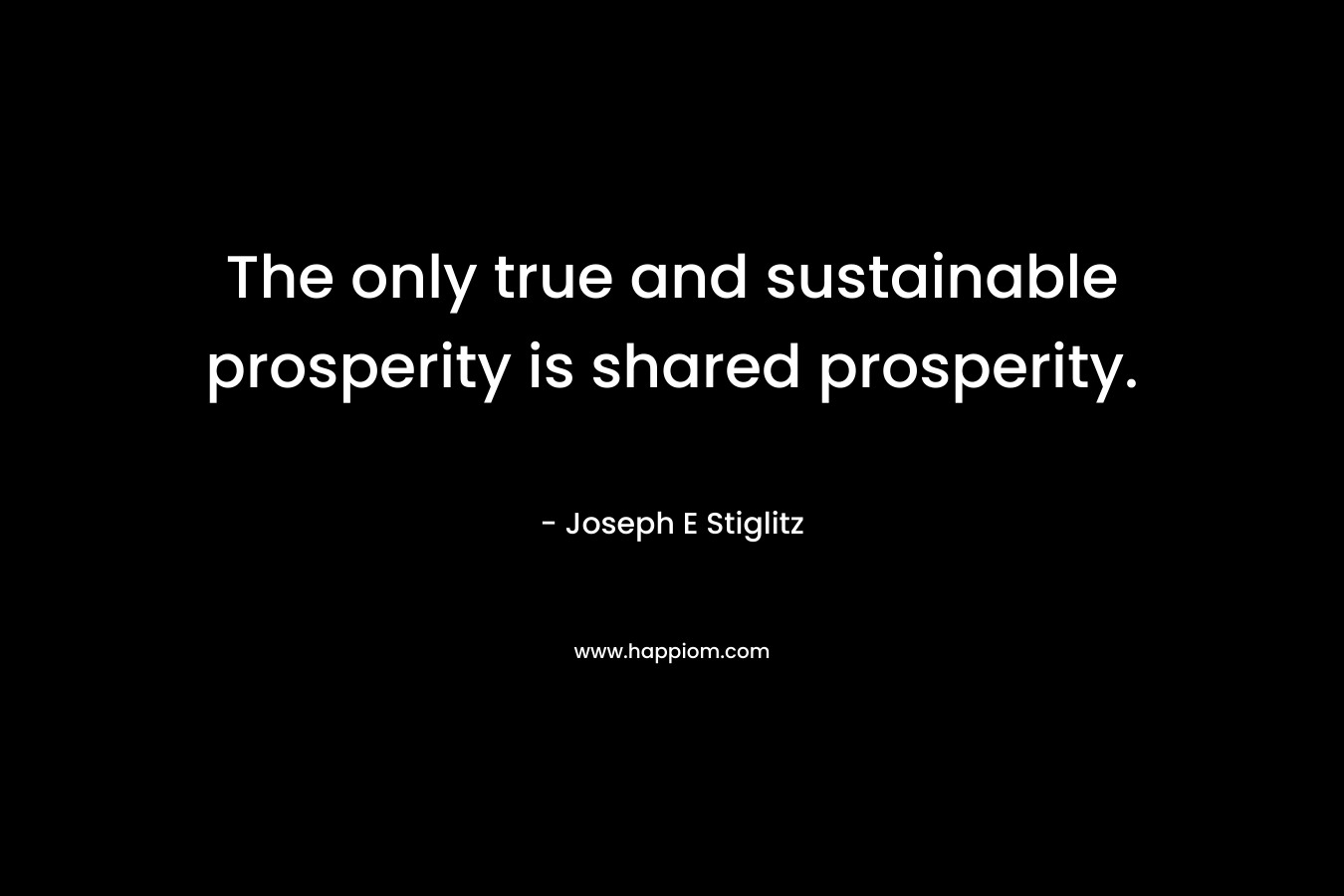 The only true and sustainable prosperity is shared prosperity. – Joseph E Stiglitz