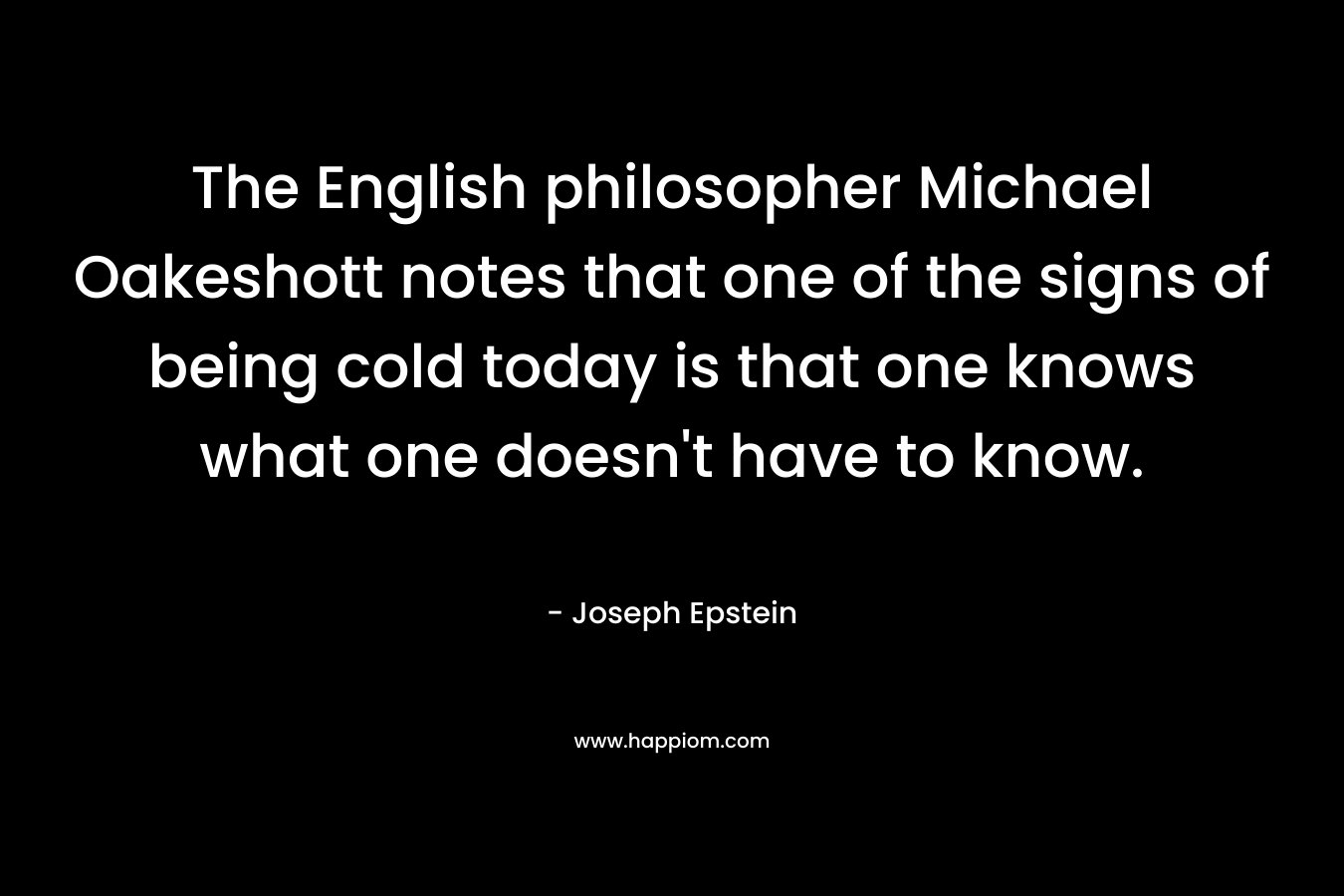 The English philosopher Michael Oakeshott notes that one of the signs of being cold today is that one knows what one doesn’t have to know. – Joseph Epstein