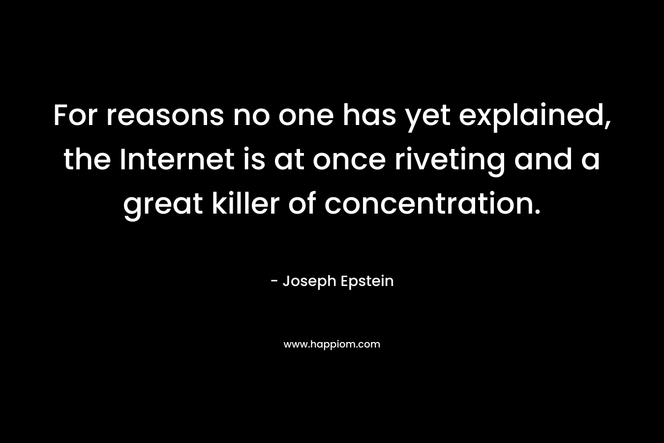 For reasons no one has yet explained, the Internet is at once riveting and a great killer of concentration. – Joseph Epstein