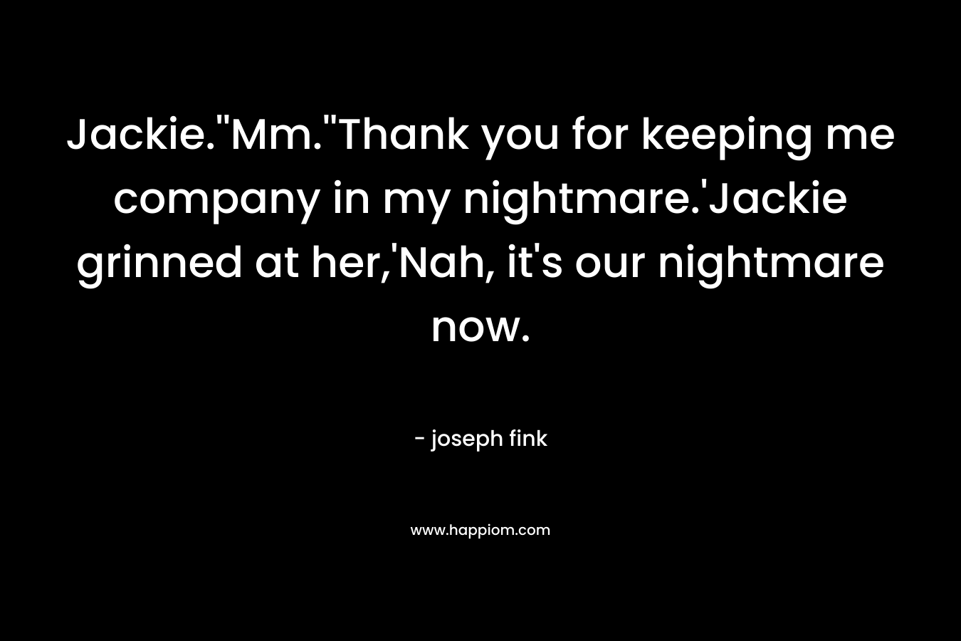 Jackie.”Mm.”Thank you for keeping me company in my nightmare.’Jackie grinned at her,’Nah, it’s our nightmare now. – joseph fink