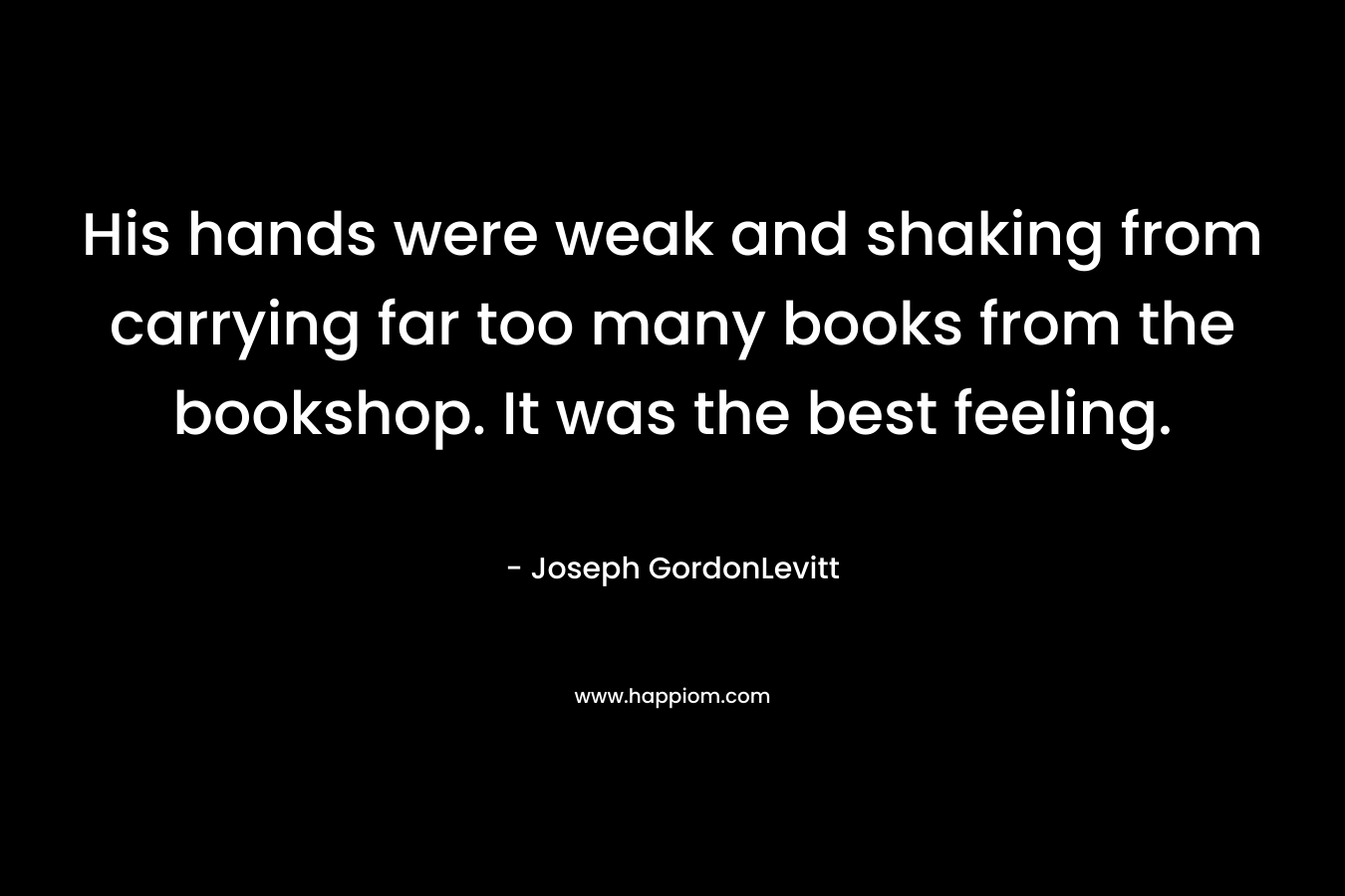 His hands were weak and shaking from carrying far too many books from the bookshop. It was the best feeling.