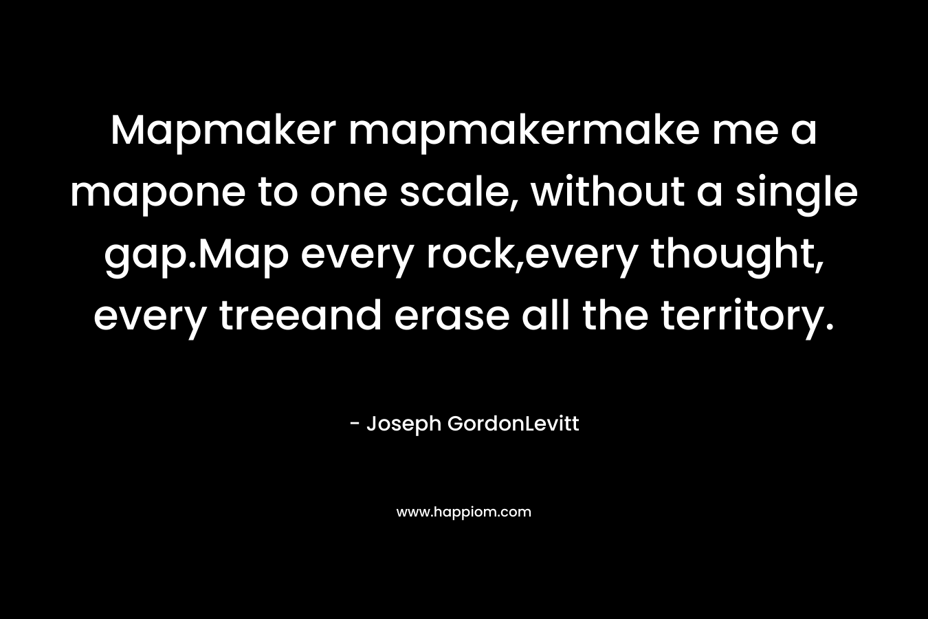 Mapmaker mapmakermake me a mapone to one scale, without a single gap.Map every rock,every thought, every treeand erase all the territory. – Joseph GordonLevitt