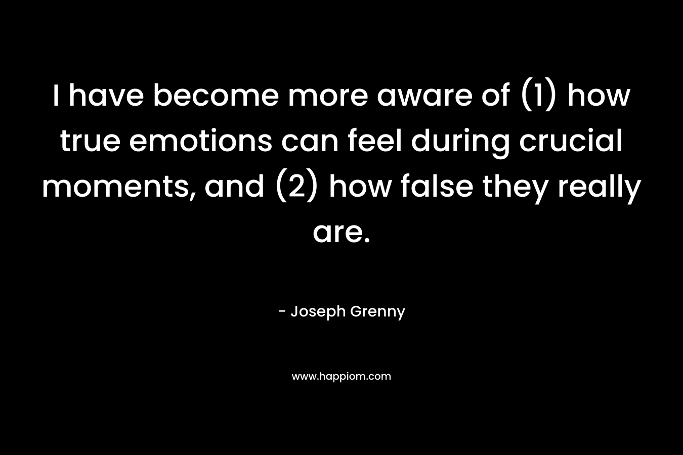 I have become more aware of (1) how true emotions can feel during crucial moments, and (2) how false they really are.