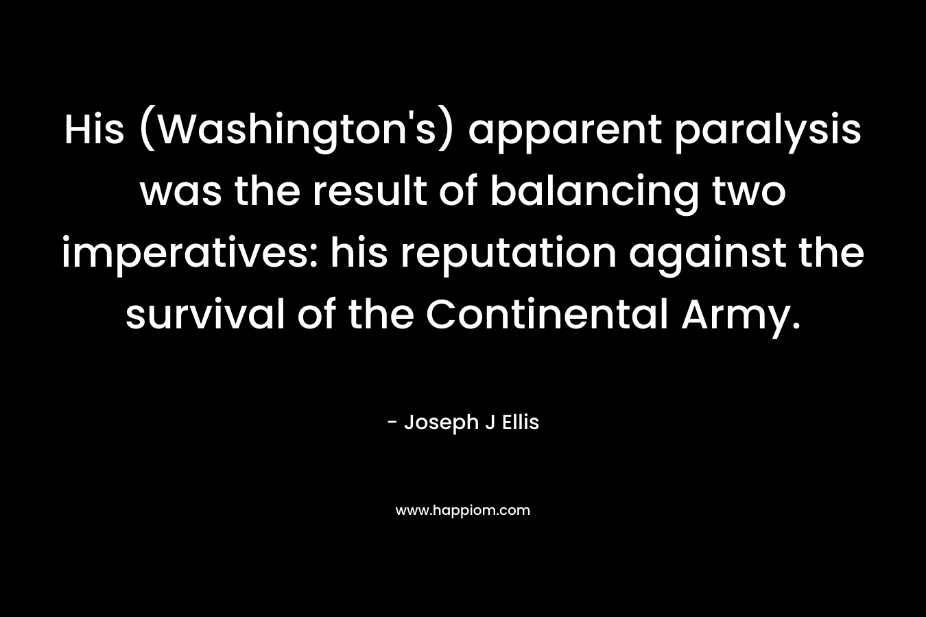 His (Washington’s) apparent paralysis was the result of balancing two imperatives: his reputation against the survival of the Continental Army. – Joseph J Ellis