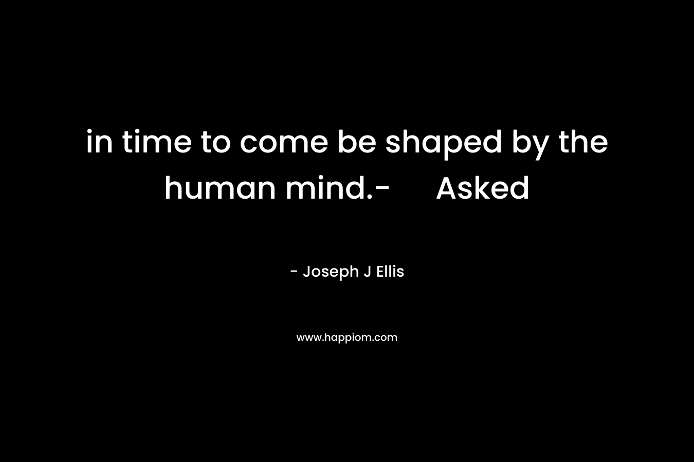 in time to come be shaped by the human mind.- Asked – Joseph J Ellis
