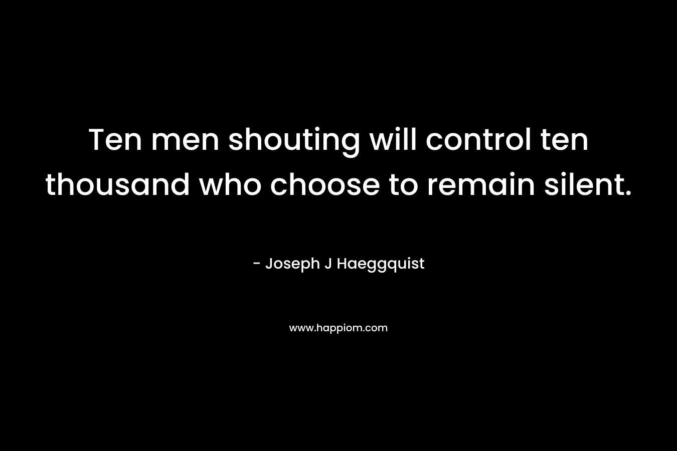 Ten men shouting will control ten thousand who choose to remain silent.