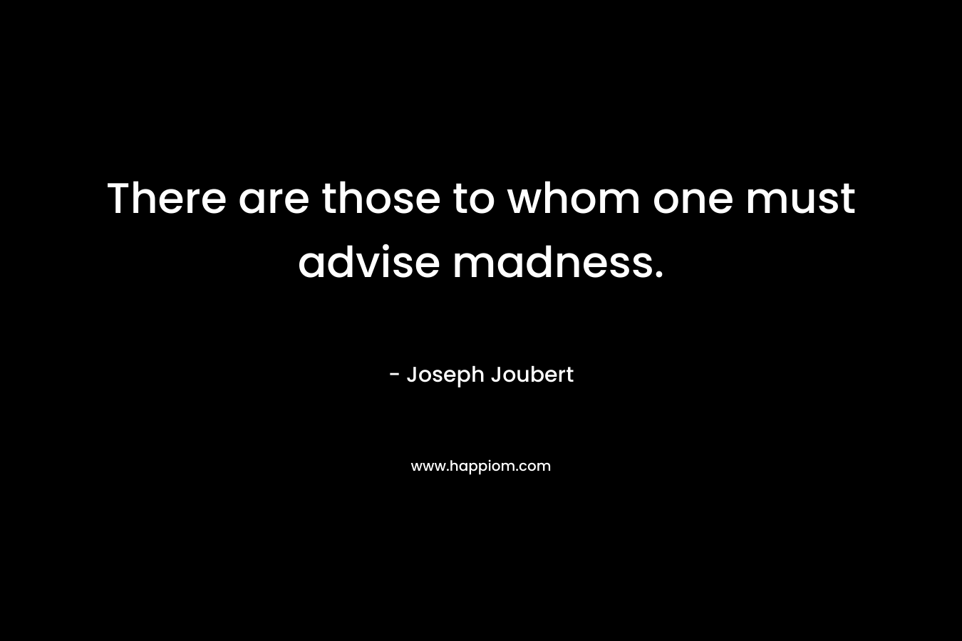 There are those to whom one must advise madness. – Joseph Joubert