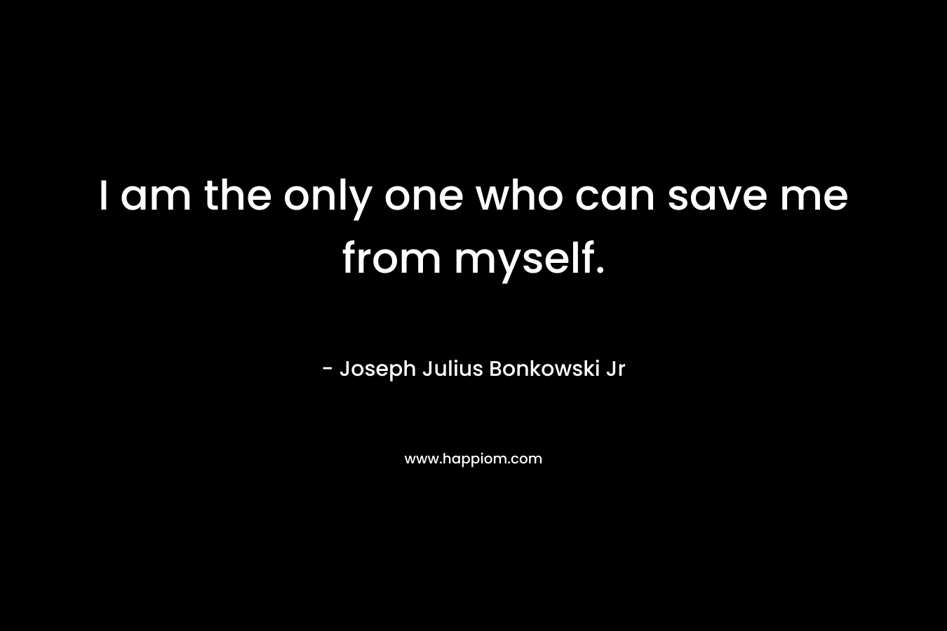 I am the only one who can save me from myself. – Joseph Julius Bonkowski Jr