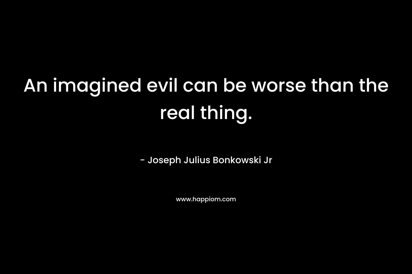 An imagined evil can be worse than the real thing. – Joseph Julius Bonkowski Jr
