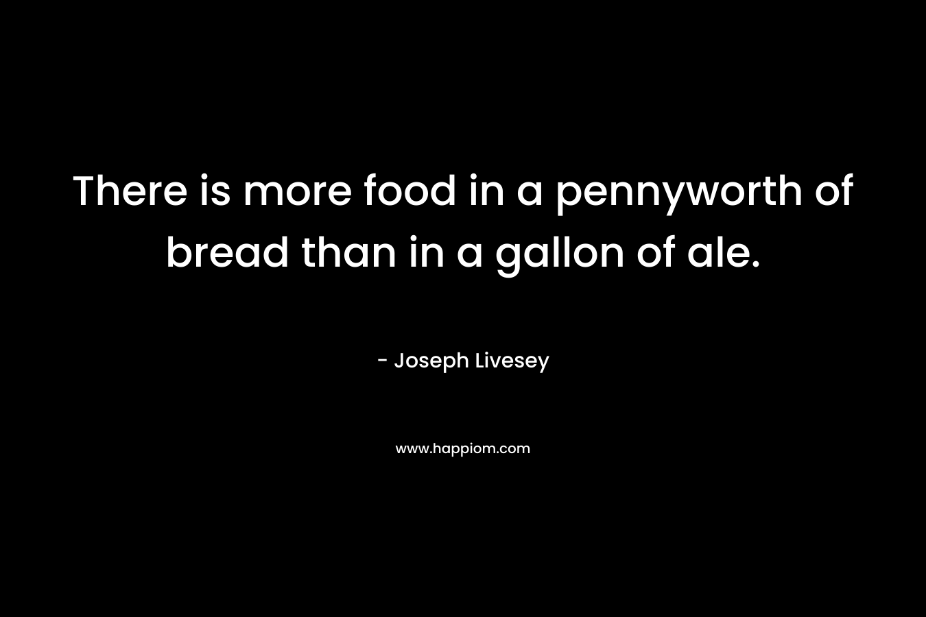 There is more food in a pennyworth of bread than in a gallon of ale.
