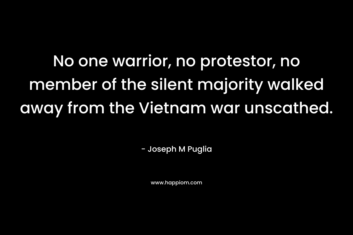 No one warrior, no protestor, no member of the silent majority walked away from the Vietnam war unscathed. – Joseph M Puglia