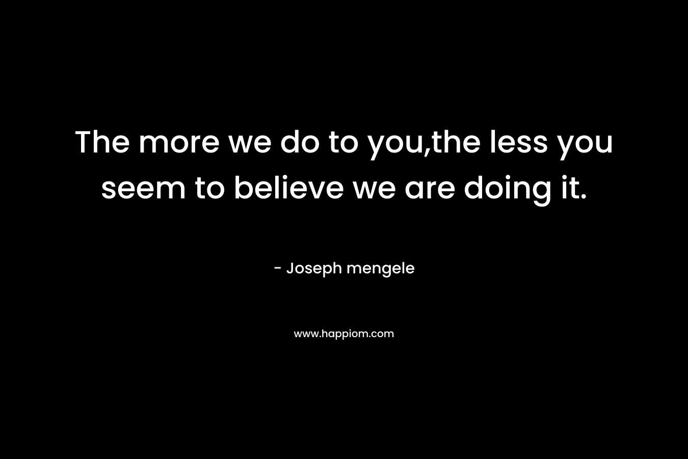 The more we do to you,the less you seem to believe we are doing it. – Joseph mengele