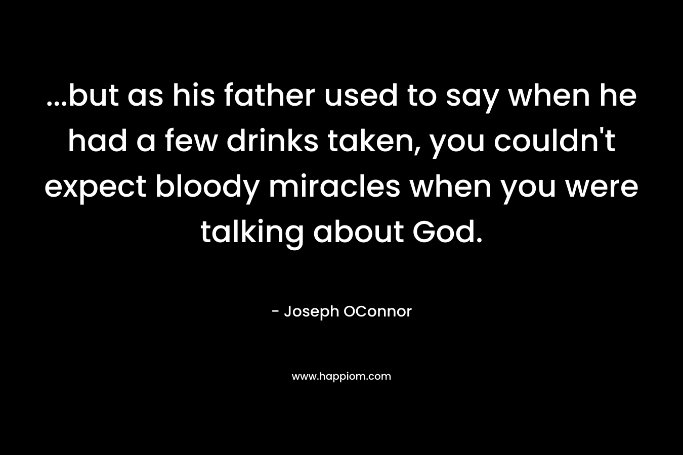 …but as his father used to say when he had a few drinks taken, you couldn’t expect bloody miracles when you were talking about God. – Joseph OConnor
