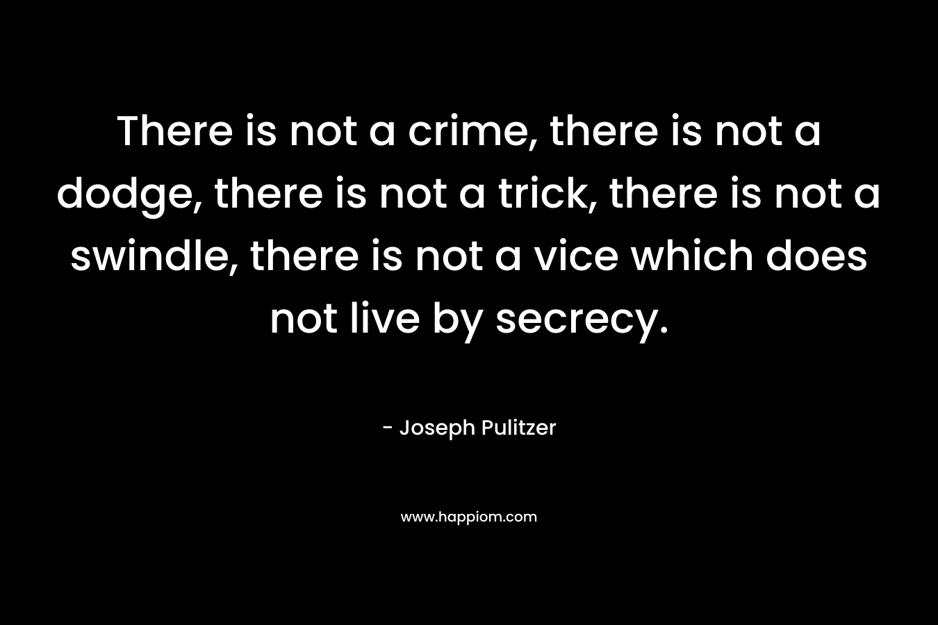 There is not a crime, there is not a dodge, there is not a trick, there is not a swindle, there is not a vice which does not live by secrecy. – Joseph Pulitzer