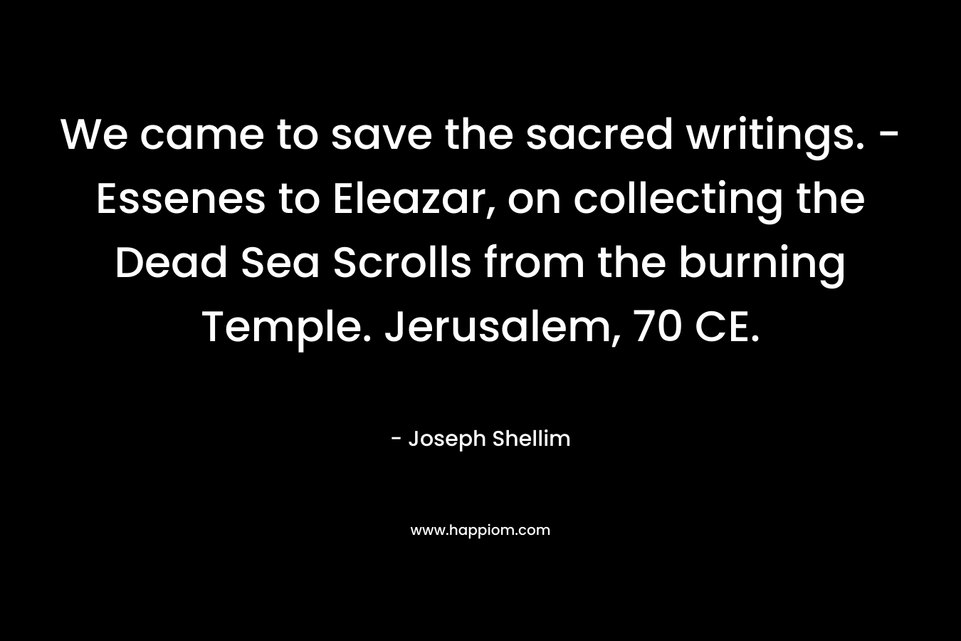 We came to save the sacred writings. – Essenes to Eleazar, on collecting the Dead Sea Scrolls from the burning Temple. Jerusalem, 70 CE. – Joseph Shellim