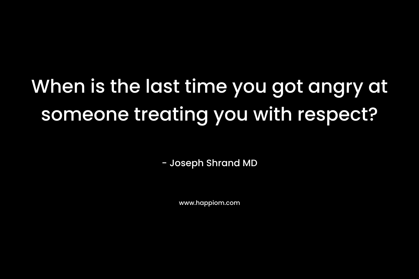 When is the last time you got angry at someone treating you with respect? – Joseph Shrand MD