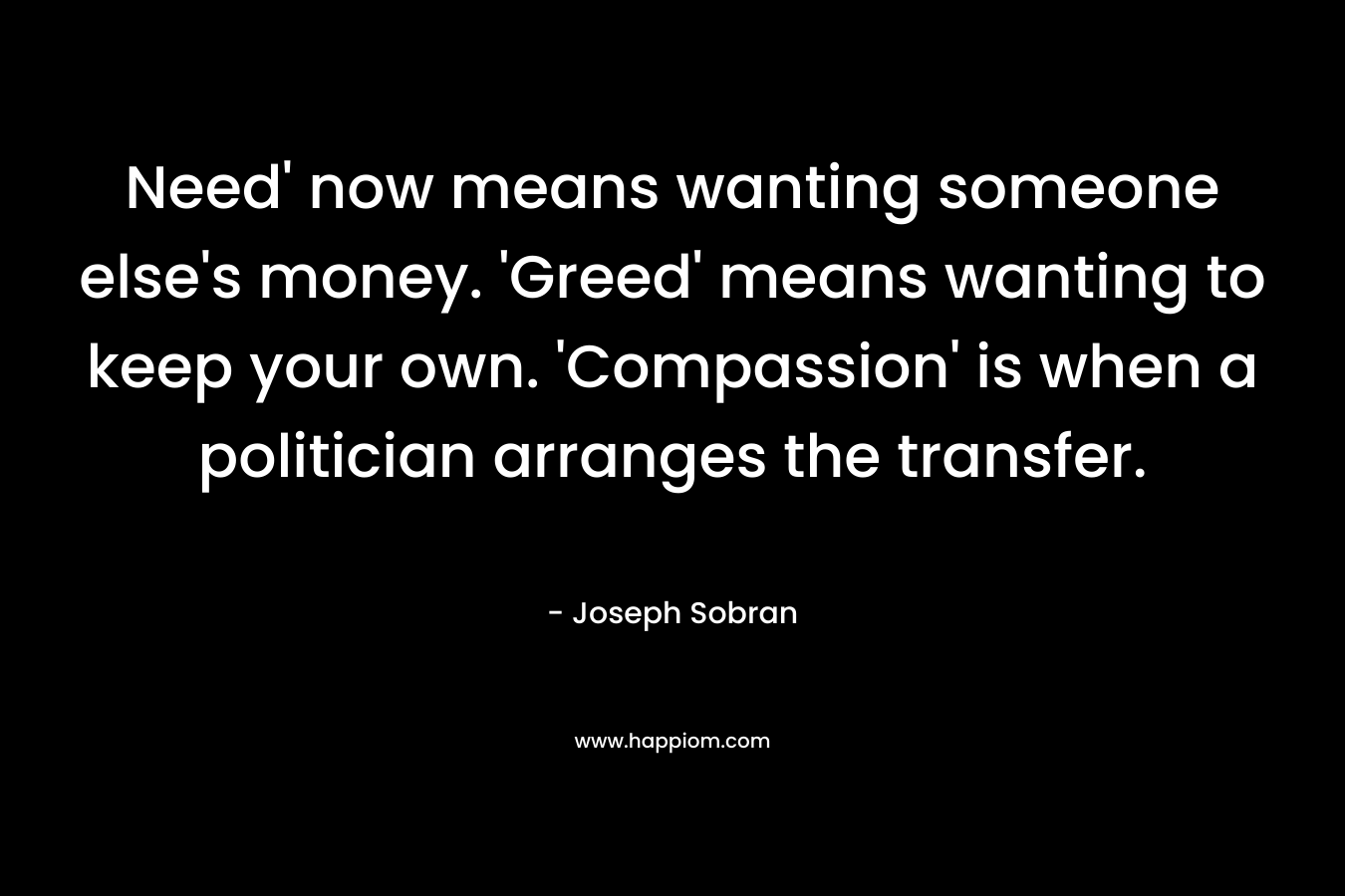 Need’ now means wanting someone else’s money. ‘Greed’ means wanting to keep your own. ‘Compassion’ is when a politician arranges the transfer. – Joseph Sobran