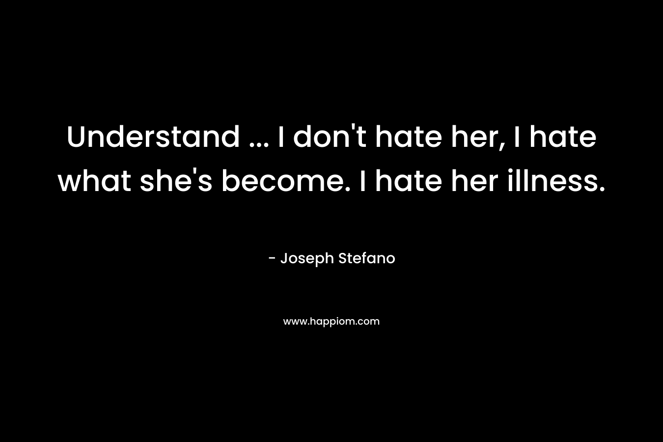 Understand ... I don't hate her, I hate what she's become. I hate her illness.