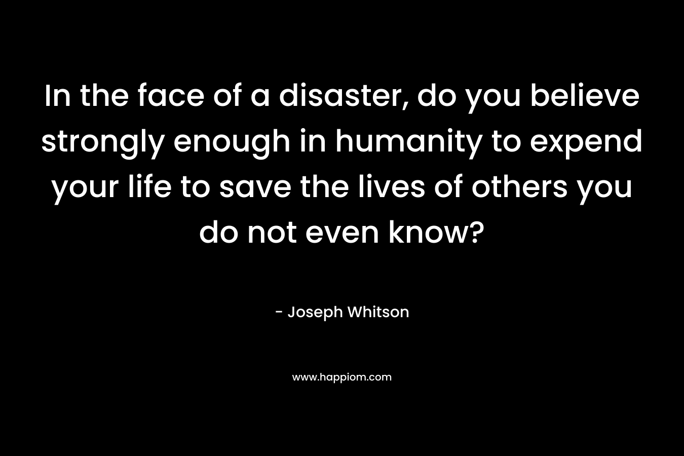 In the face of a disaster, do you believe strongly enough in humanity to expend your life to save the lives of others you do not even know? – Joseph Whitson