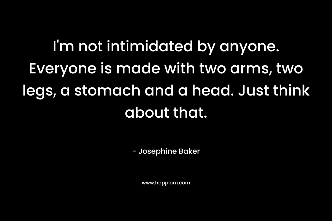 I’m not intimidated by anyone. Everyone is made with two arms, two legs, a stomach and a head. Just think about that. – Josephine Baker