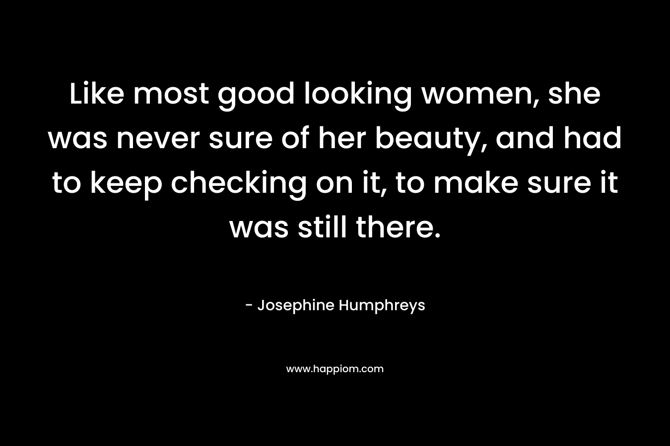 Like most good looking women, she was never sure of her beauty, and had to keep checking on it, to make sure it was still there. – Josephine Humphreys