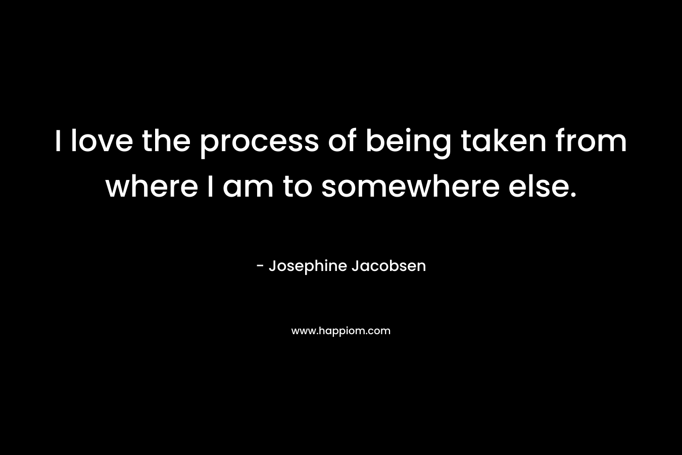 I love the process of being taken from where I am to somewhere else.