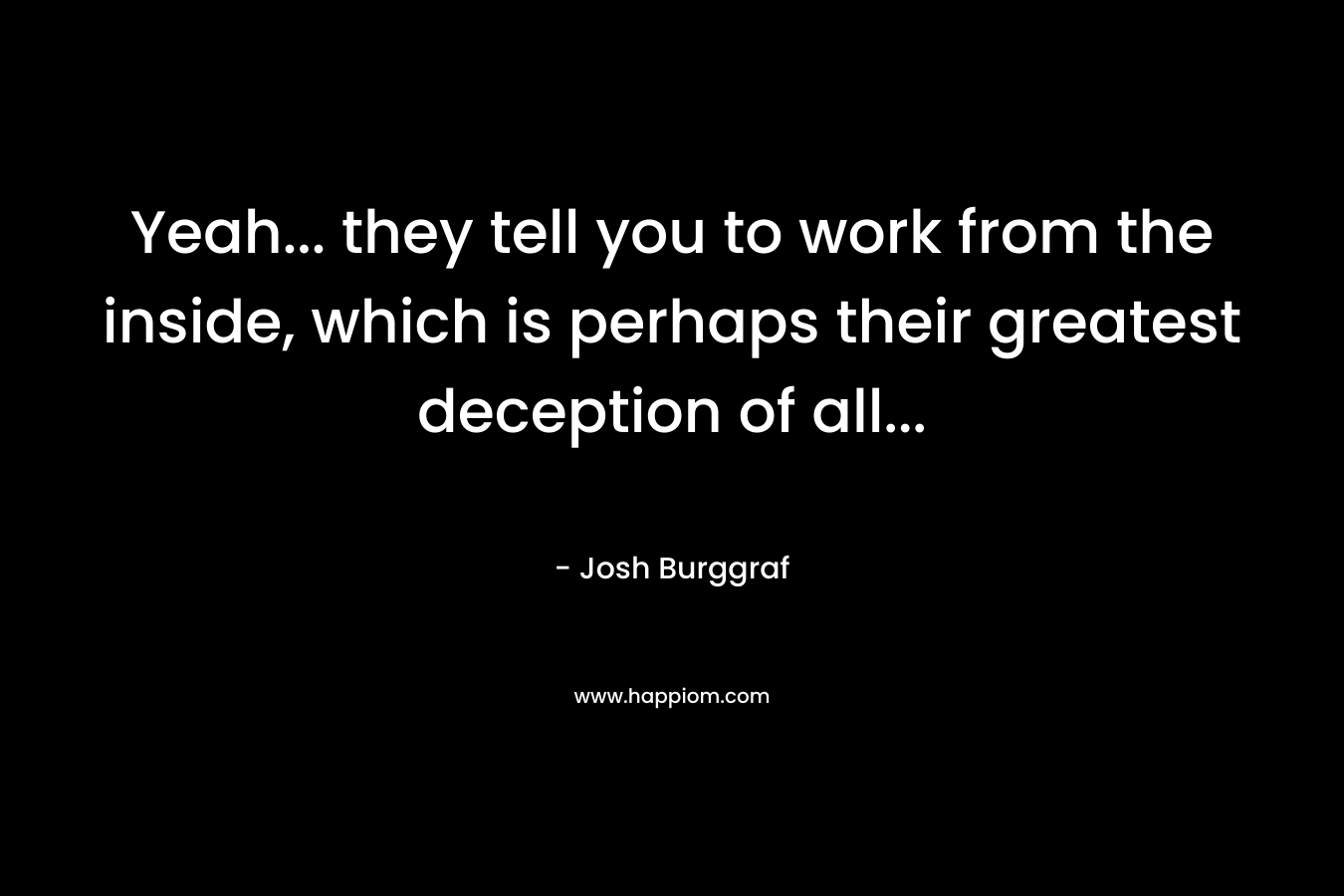 Yeah... they tell you to work from the inside, which is perhaps their greatest deception of all...