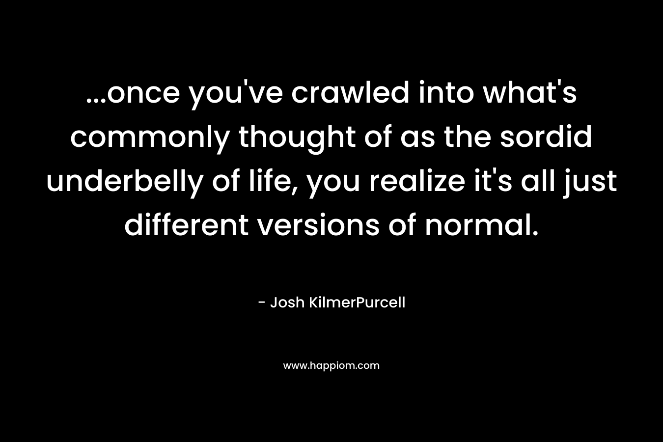 …once you’ve crawled into what’s commonly thought of as the sordid underbelly of life, you realize it’s all just different versions of normal. – Josh KilmerPurcell