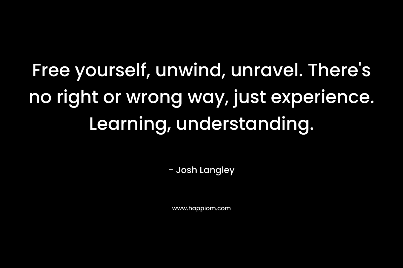 Free yourself, unwind, unravel. There’s no right or wrong way, just experience. Learning, understanding. – Josh Langley