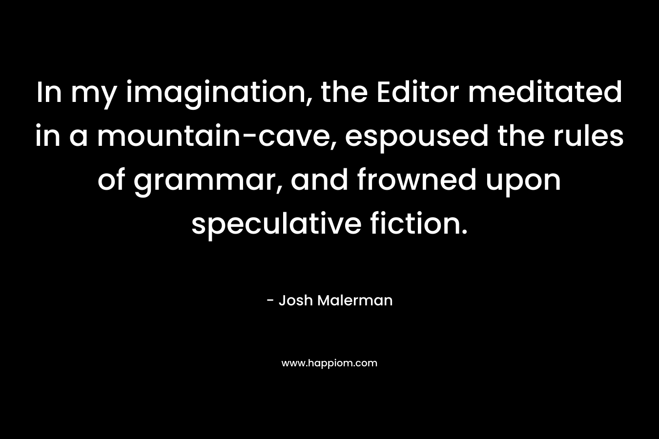 In my imagination, the Editor meditated in a mountain-cave, espoused the rules of grammar, and frowned upon speculative fiction. – Josh Malerman