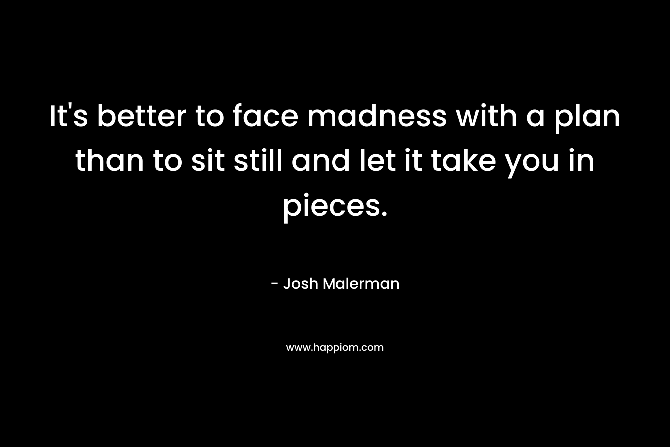 It’s better to face madness with a plan than to sit still and let it take you in pieces. – Josh Malerman