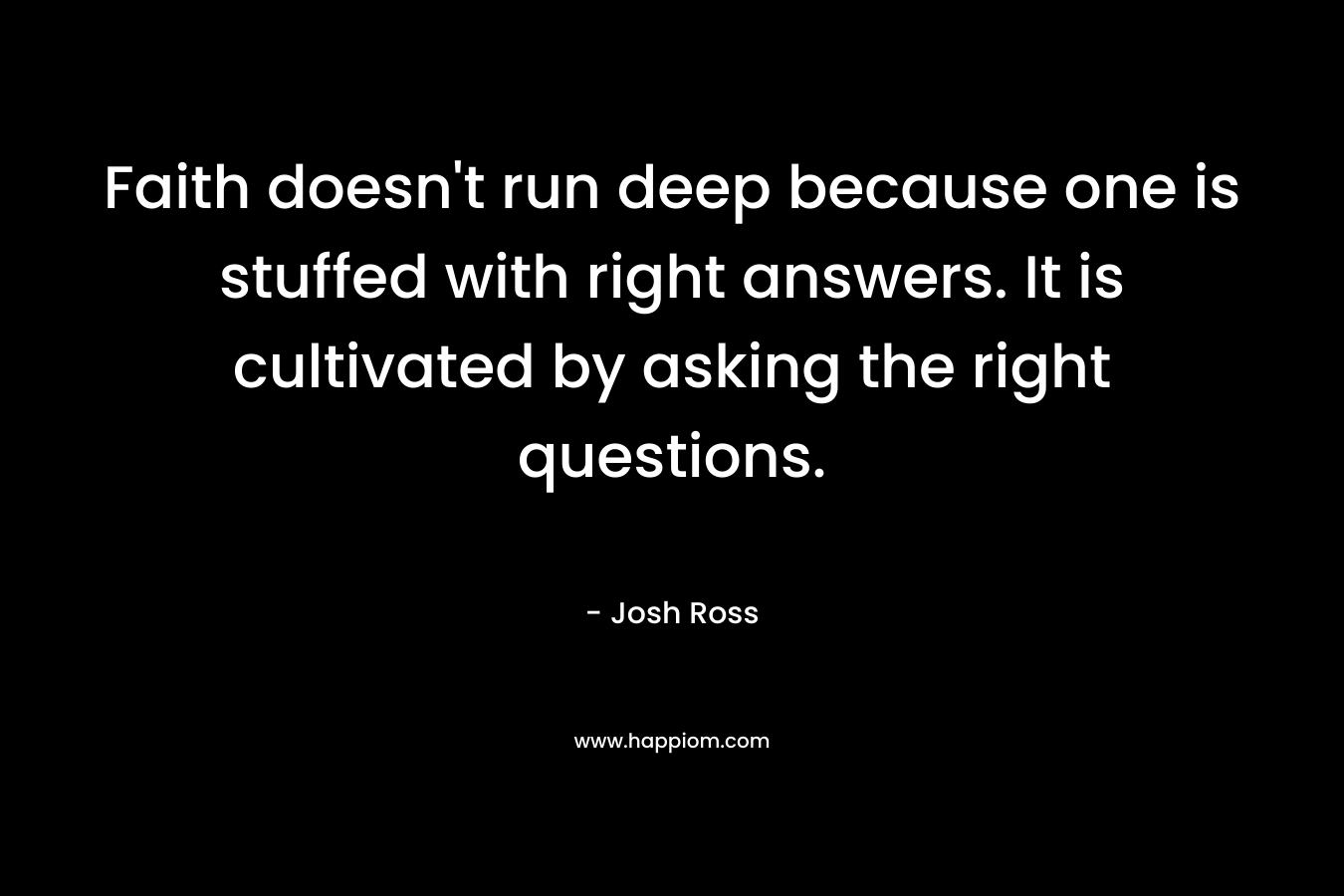 Faith doesn’t run deep because one is stuffed with right answers. It is cultivated by asking the right questions. – Josh Ross
