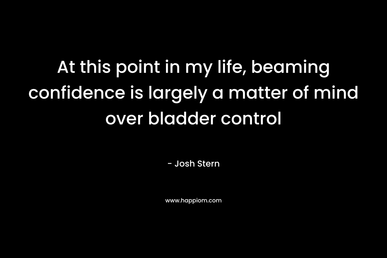 At this point in my life, beaming confidence is largely a matter of mind over bladder control – Josh Stern