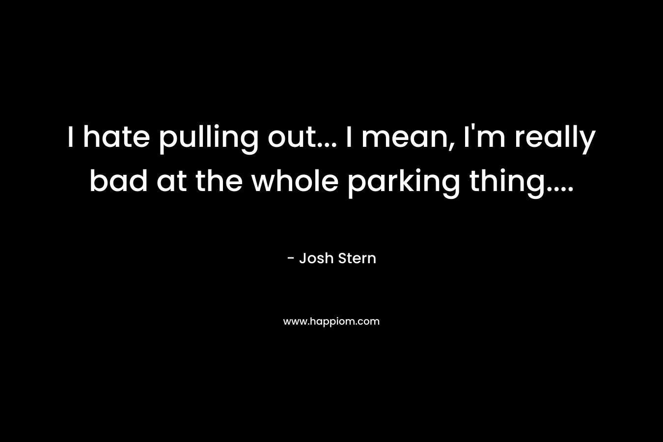 I hate pulling out… I mean, I’m really bad at the whole parking thing…. – Josh Stern