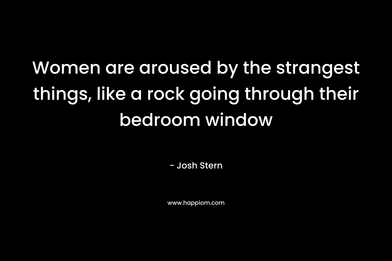 Women are aroused by the strangest things, like a rock going through their bedroom window – Josh Stern