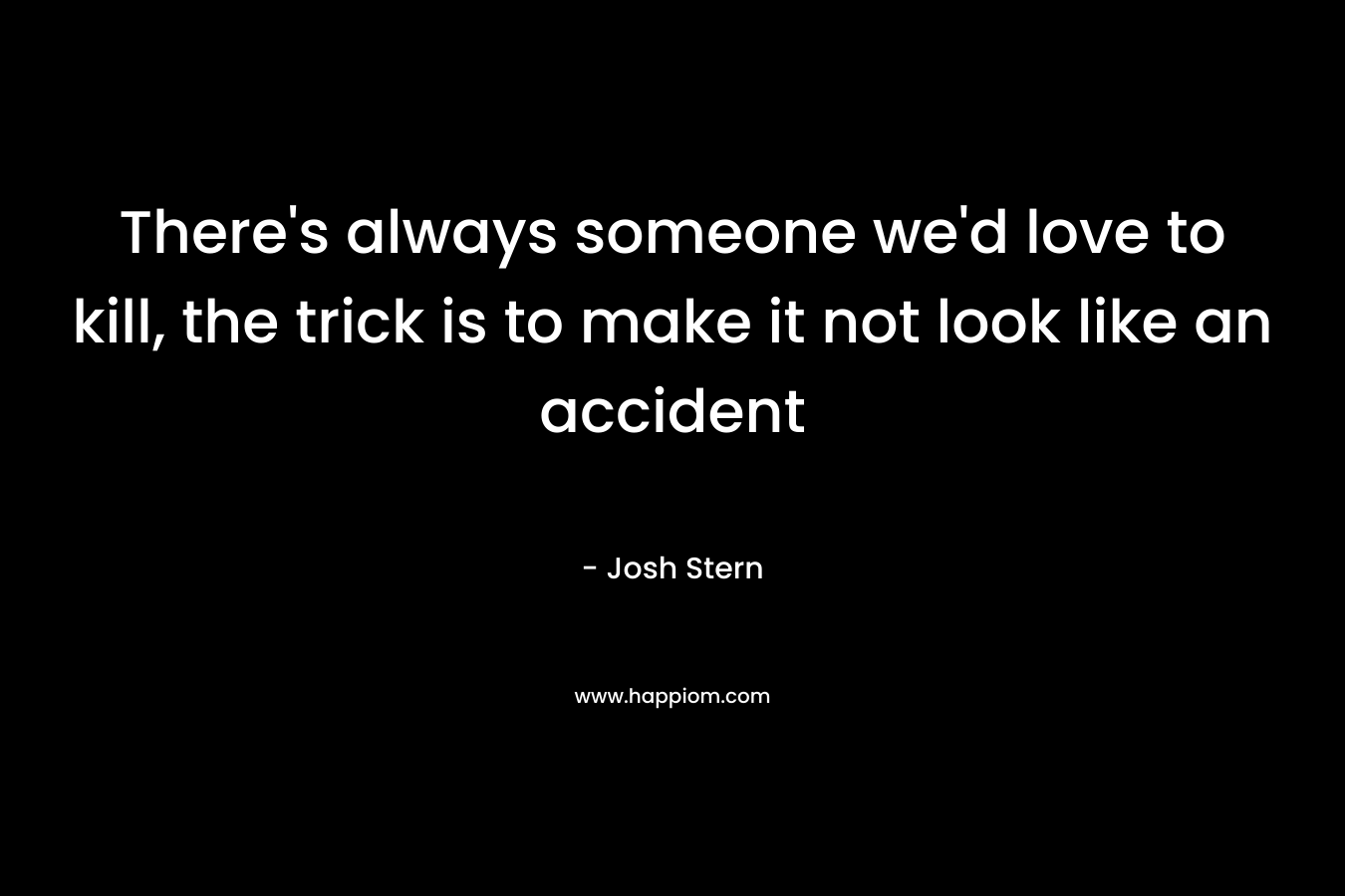There’s always someone we’d love to kill, the trick is to make it not look like an accident – Josh Stern
