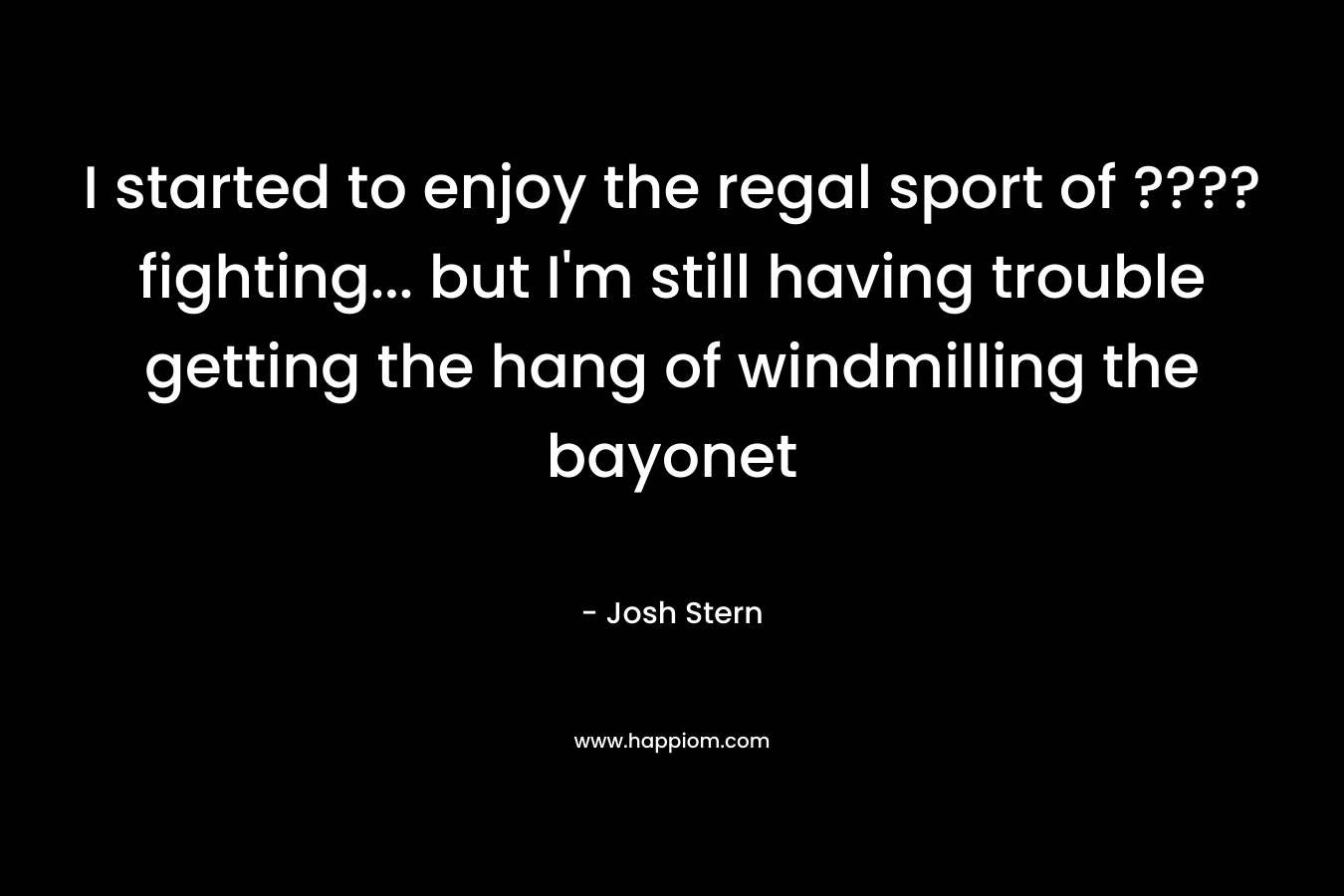 I started to enjoy the regal sport of ????fighting… but I’m still having trouble getting the hang of windmilling the bayonet – Josh Stern