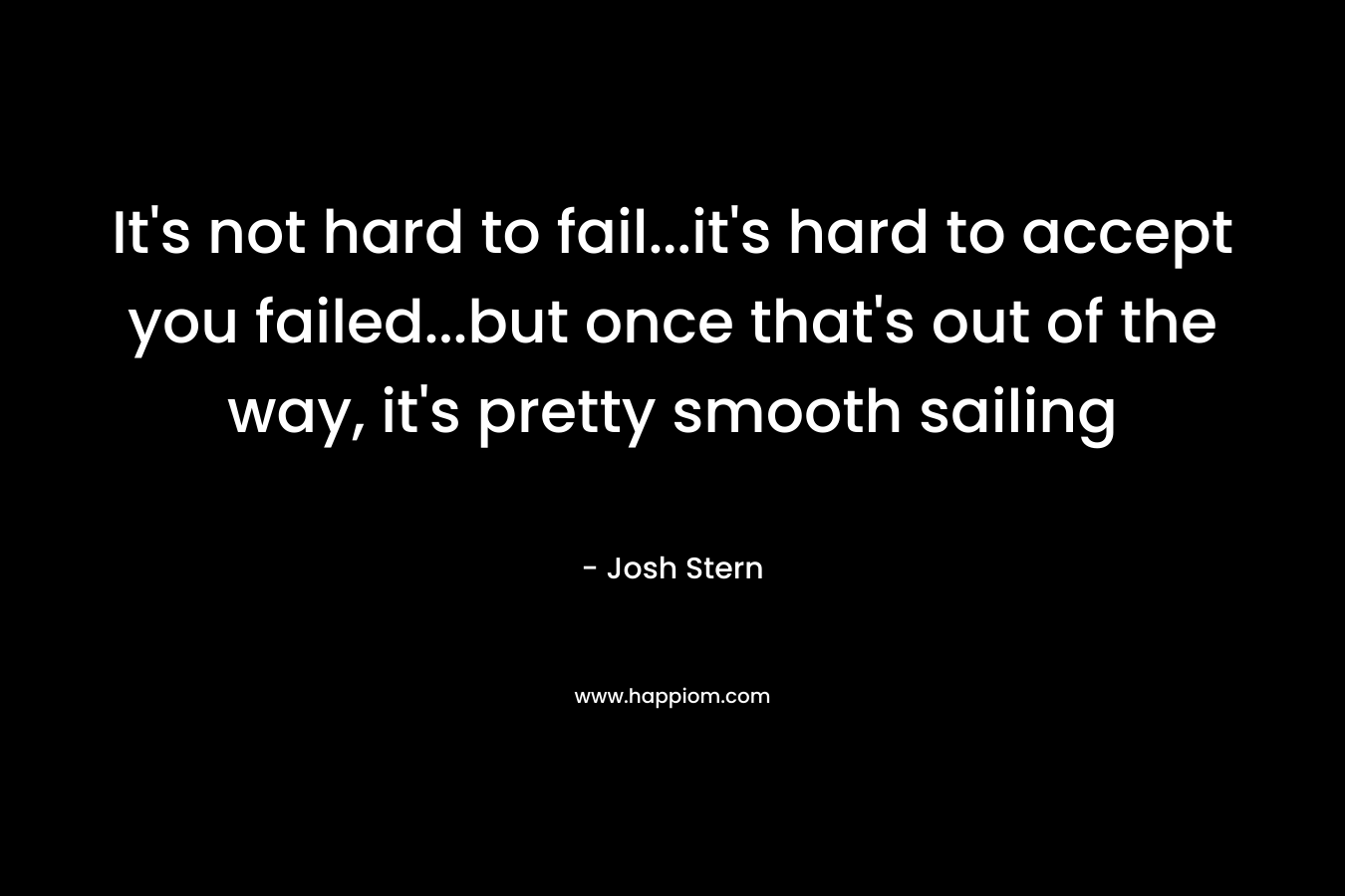 It’s not hard to fail…it’s hard to accept you failed…but once that’s out of the way, it’s pretty smooth sailing – Josh Stern