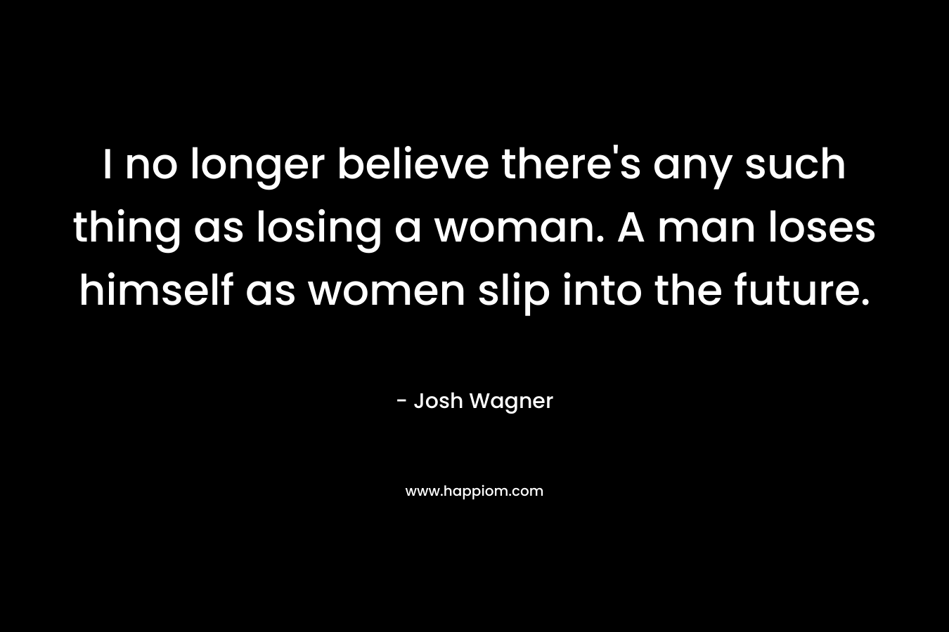 I no longer believe there’s any such thing as losing a woman. A man loses himself as women slip into the future. – Josh Wagner