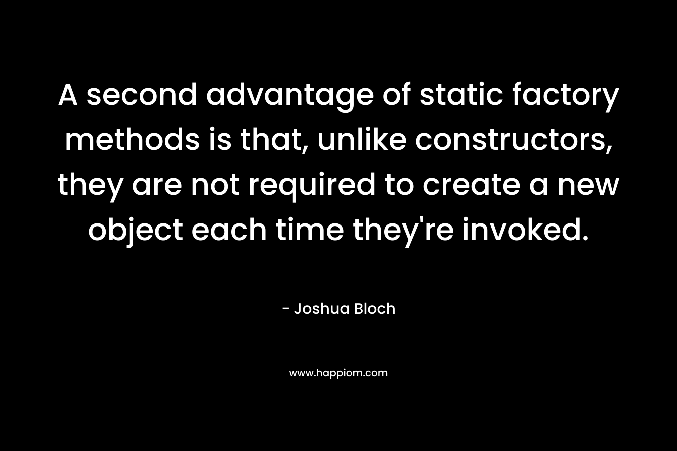 A second advantage of static factory methods is that, unlike constructors, they are not required to create a new object each time they’re invoked. – Joshua Bloch