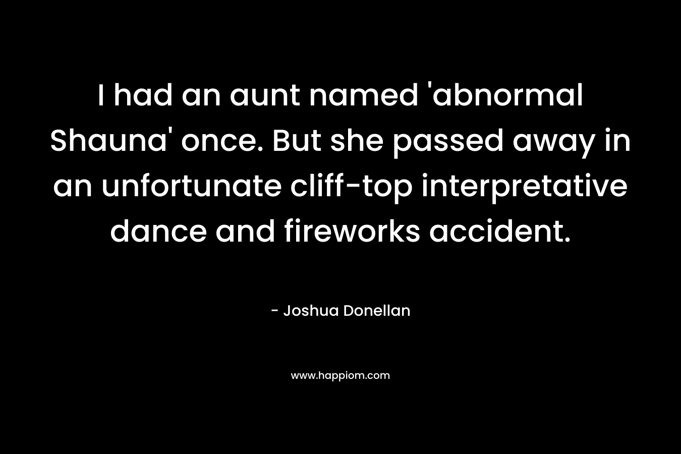 I had an aunt named ‘abnormal Shauna’ once. But she passed away in an unfortunate cliff-top interpretative dance and fireworks accident. – Joshua Donellan