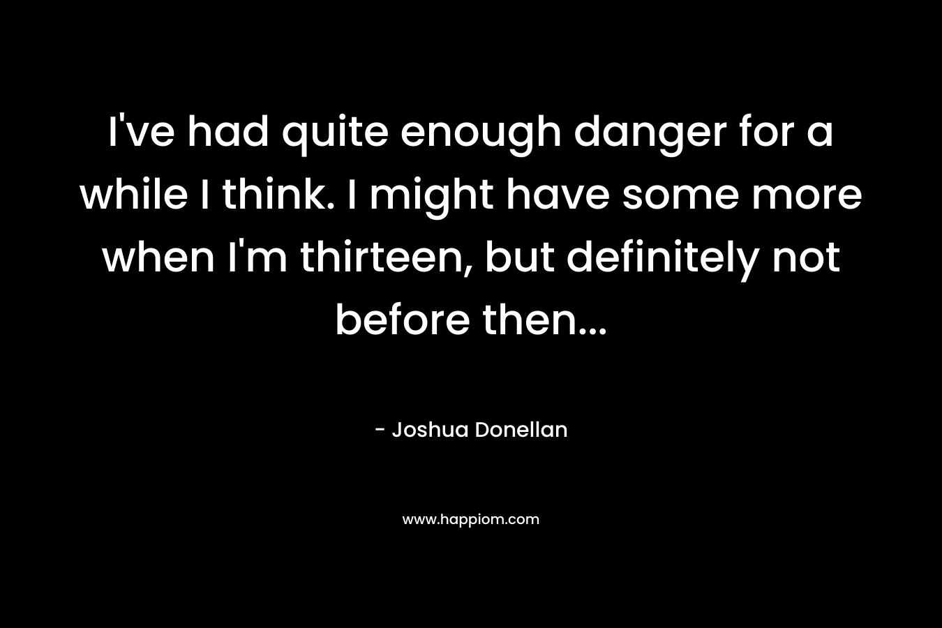 I’ve had quite enough danger for a while I think. I might have some more when I’m thirteen, but definitely not before then… – Joshua Donellan