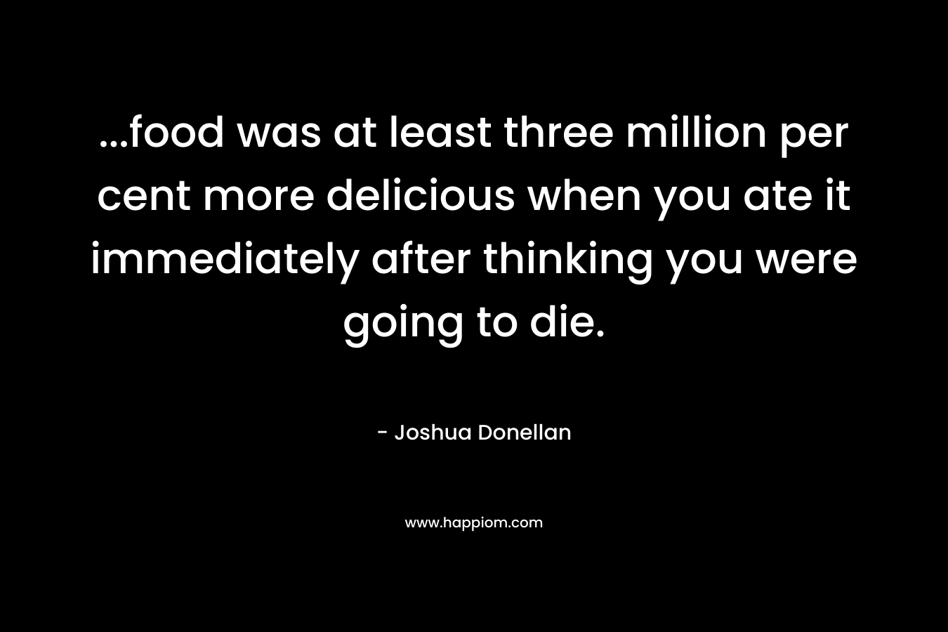 …food was at least three million per cent more delicious when you ate it immediately after thinking you were going to die. – Joshua Donellan