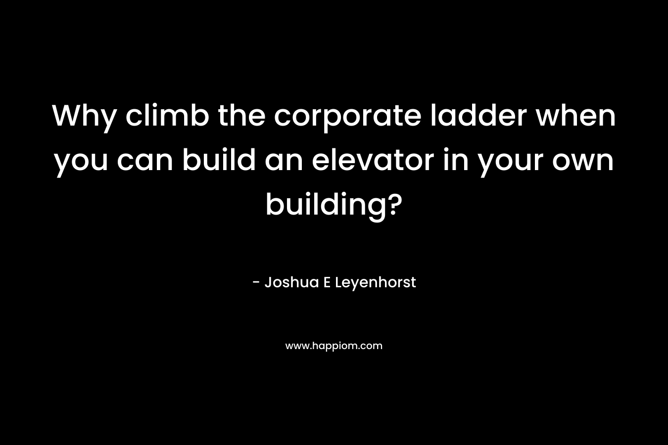 Why climb the corporate ladder when you can build an elevator in your own building? – Joshua E Leyenhorst