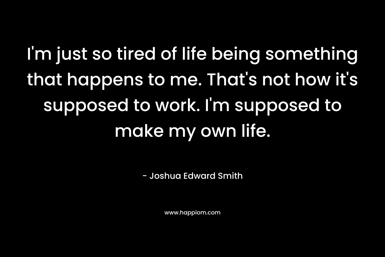 I'm just so tired of life being something that happens to me. That's not how it's supposed to work. I'm supposed to make my own life.